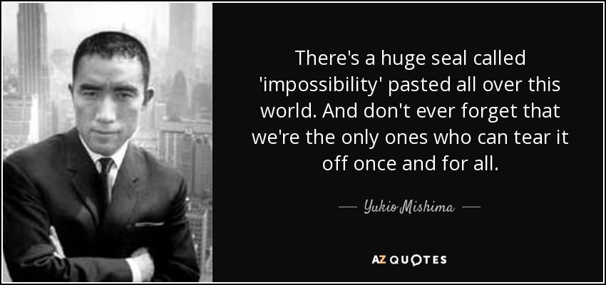 There's a huge seal called 'impossibility' pasted all over this world. And don't ever forget that we're the only ones who can tear it off once and for all. - Yukio Mishima