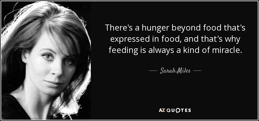 There's a hunger beyond food that's expressed in food, and that's why feeding is always a kind of miracle. - Sarah Miles