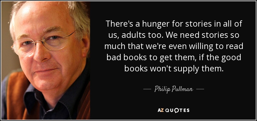 There's a hunger for stories in all of us, adults too. We need stories so much that we're even willing to read bad books to get them, if the good books won't supply them. - Philip Pullman