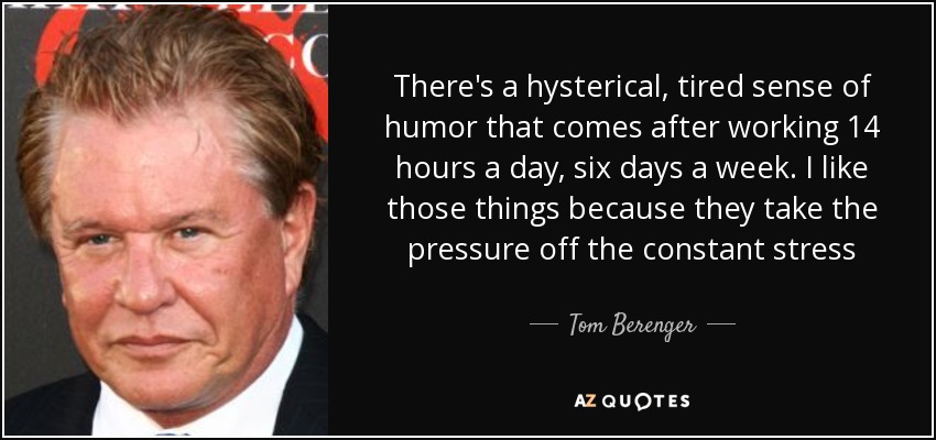 There's a hysterical, tired sense of humor that comes after working 14 hours a day, six days a week. I like those things because they take the pressure off the constant stress - Tom Berenger