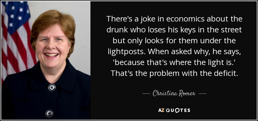 There's a joke in economics about the drunk who loses his keys in the street but only looks for them under the lightposts. When asked why, he says, 'because that's where the light is.' That's the problem with the deficit. - Christina Romer