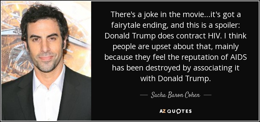 There's a joke in the movie...it's got a fairytale ending, and this is a spoiler: Donald Trump does contract HIV. I think people are upset about that, mainly because they feel the reputation of AIDS has been destroyed by associating it with Donald Trump. - Sacha Baron Cohen