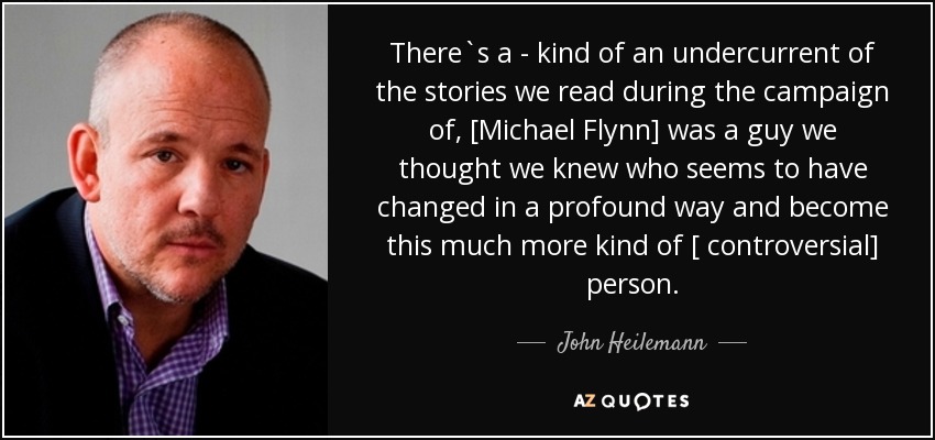 There`s a - kind of an undercurrent of the stories we read during the campaign of, [Michael Flynn] was a guy we thought we knew who seems to have changed in a profound way and become this much more kind of [ controversial] person . - John Heilemann