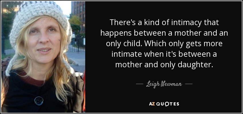 There's a kind of intimacy that happens between a mother and an only child. Which only gets more intimate when it's between a mother and only daughter. - Leigh Newman