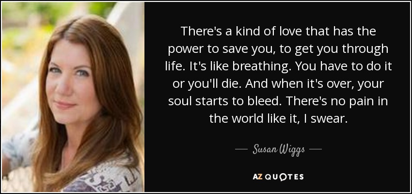 There's a kind of love that has the power to save you, to get you through life. It's like breathing. You have to do it or you'll die. And when it's over, your soul starts to bleed. There's no pain in the world like it, I swear. - Susan Wiggs