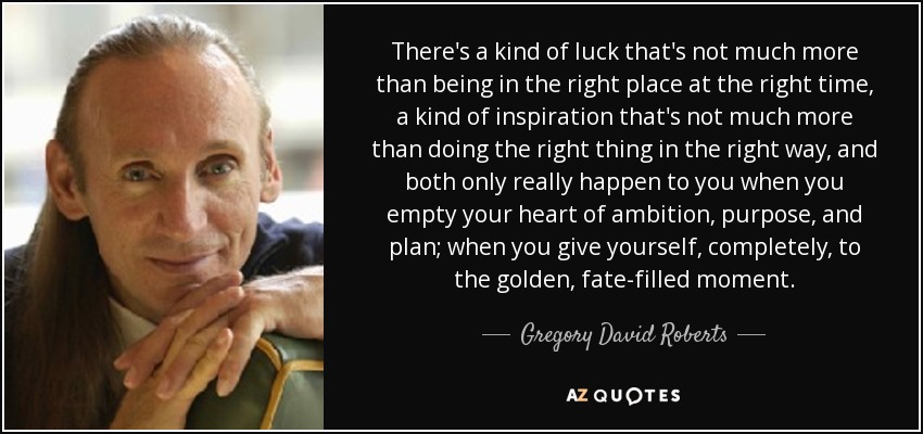 There's a kind of luck that's not much more than being in the right place at the right time, a kind of inspiration that's not much more than doing the right thing in the right way, and both only really happen to you when you empty your heart of ambition, purpose, and plan; when you give yourself, completely, to the golden, fate-filled moment. - Gregory David Roberts