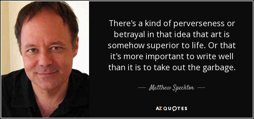 There's a kind of perverseness or betrayal in that idea that art is somehow superior to life. Or that it's more important to write well than it is to take out the garbage. - Matthew Specktor