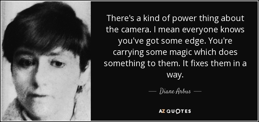 There's a kind of power thing about the camera. I mean everyone knows you've got some edge. You're carrying some magic which does something to them. It fixes them in a way. - Diane Arbus