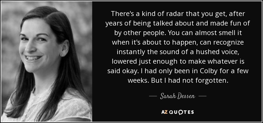 There's a kind of radar that you get, after years of being talked about and made fun of by other people. You can almost smell it when it's about to happen, can recognize instantly the sound of a hushed voice, lowered just enough to make whatever is said okay. I had only been in Colby for a few weeks. But I had not forgotten. - Sarah Dessen