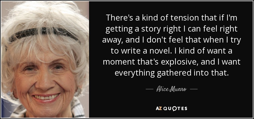 There's a kind of tension that if I'm getting a story right I can feel right away, and I don't feel that when I try to write a novel. I kind of want a moment that's explosive, and I want everything gathered into that. - Alice Munro