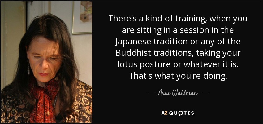 There's a kind of training, when you are sitting in a session in the Japanese tradition or any of the Buddhist traditions, taking your lotus posture or whatever it is. That's what you're doing. - Anne Waldman