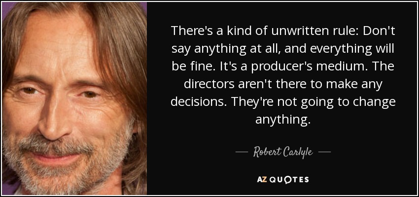 There's a kind of unwritten rule: Don't say anything at all, and everything will be fine. It's a producer's medium. The directors aren't there to make any decisions. They're not going to change anything. - Robert Carlyle