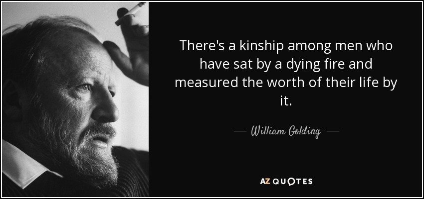 There's a kinship among men who have sat by a dying fire and measured the worth of their life by it. - William Golding