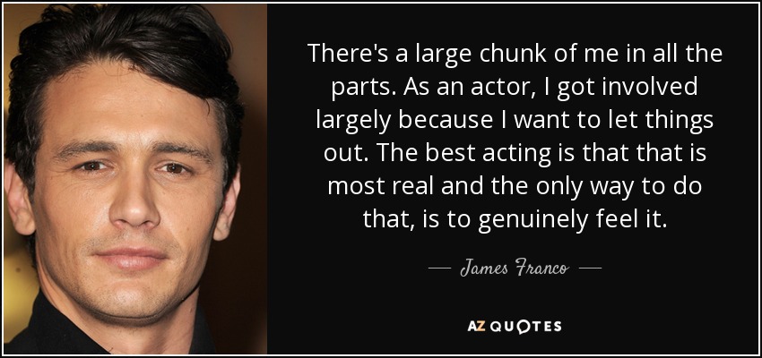 There's a large chunk of me in all the parts. As an actor, I got involved largely because I want to let things out. The best acting is that that is most real and the only way to do that, is to genuinely feel it. - James Franco