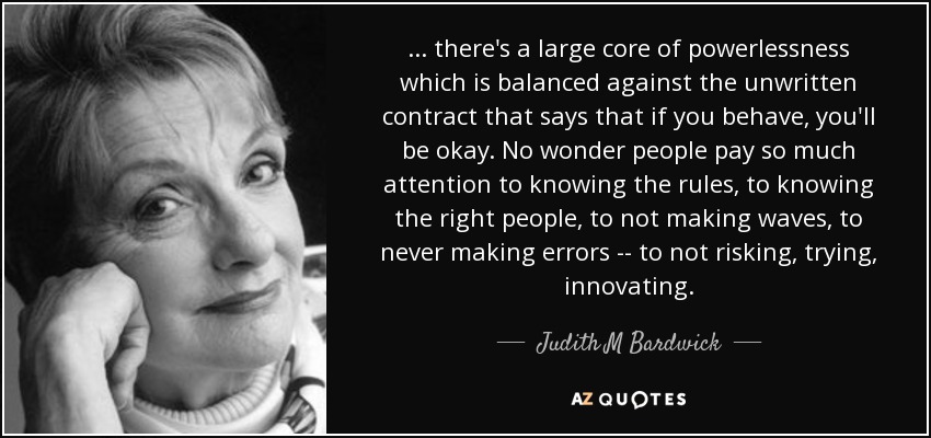 ... there's a large core of powerlessness which is balanced against the unwritten contract that says that if you behave, you'll be okay. No wonder people pay so much attention to knowing the rules, to knowing the right people, to not making waves, to never making errors -- to not risking, trying, innovating. - Judith M Bardwick