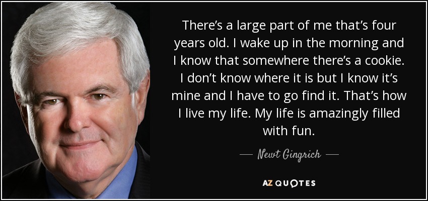 There’s a large part of me that’s four years old. I wake up in the morning and I know that somewhere there’s a cookie. I don’t know where it is but I know it’s mine and I have to go find it. That’s how I live my life. My life is amazingly filled with fun. - Newt Gingrich