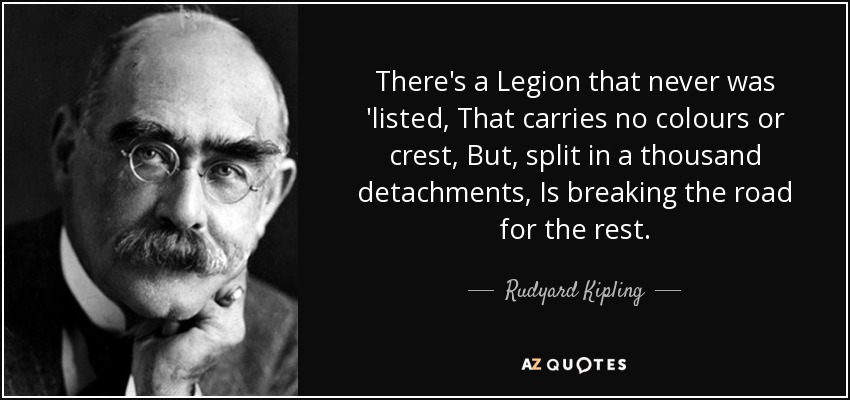 There's a Legion that never was 'listed, That carries no colours or crest, But, split in a thousand detachments, Is breaking the road for the rest. - Rudyard Kipling