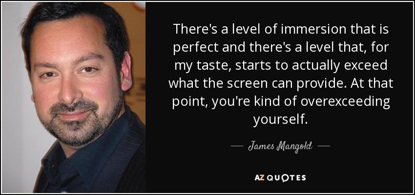 There's a level of immersion that is perfect and there's a level that, for my taste, starts to actually exceed what the screen can provide. At that point, you're kind of overexceeding yourself. - James Mangold