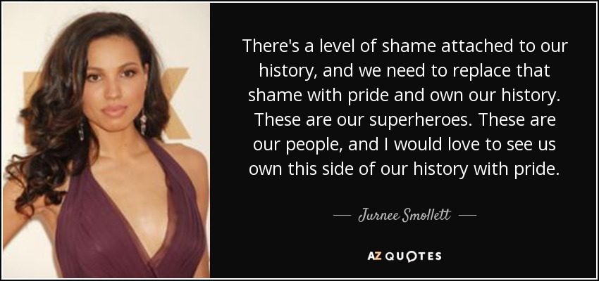 There's a level of shame attached to our history, and we need to replace that shame with pride and own our history. These are our superheroes. These are our people, and I would love to see us own this side of our history with pride. - Jurnee Smollett