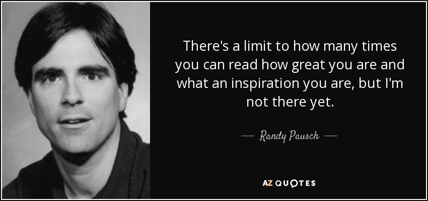 There's a limit to how many times you can read how great you are and what an inspiration you are, but I'm not there yet. - Randy Pausch