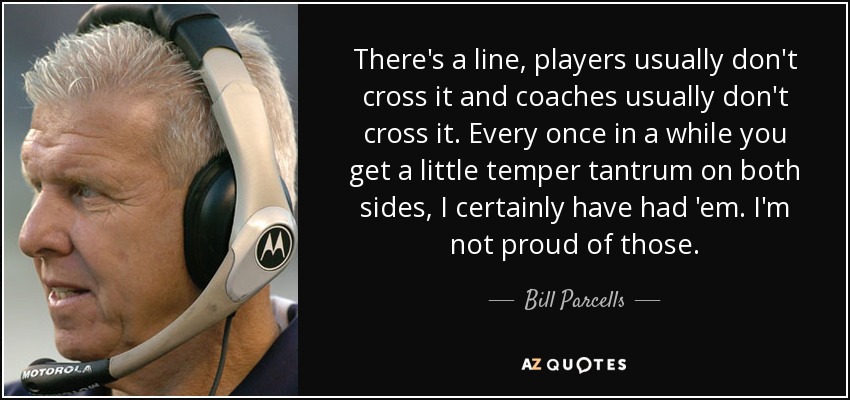 There's a line, players usually don't cross it and coaches usually don't cross it. Every once in a while you get a little temper tantrum on both sides, I certainly have had 'em. I'm not proud of those. - Bill Parcells