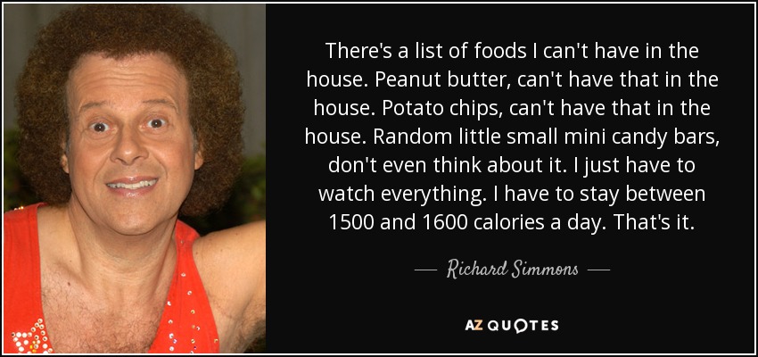 There's a list of foods I can't have in the house. Peanut butter, can't have that in the house. Potato chips, can't have that in the house. Random little small mini candy bars, don't even think about it. I just have to watch everything. I have to stay between 1500 and 1600 calories a day. That's it. - Richard Simmons
