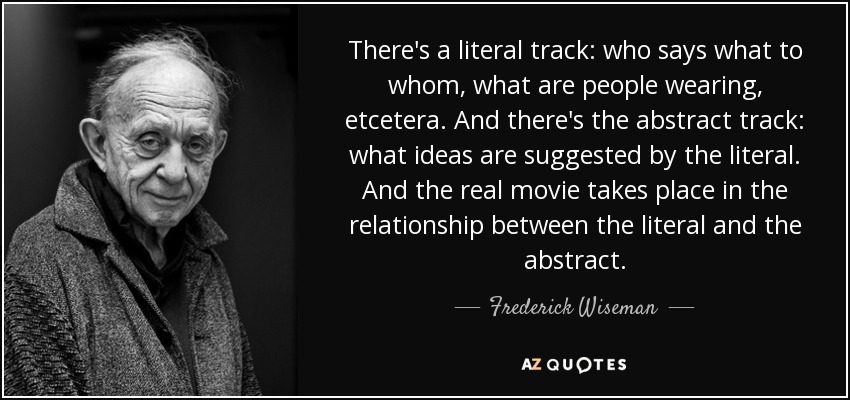 There's a literal track: who says what to whom, what are people wearing, etcetera. And there's the abstract track: what ideas are suggested by the literal. And the real movie takes place in the relationship between the literal and the abstract. - Frederick Wiseman