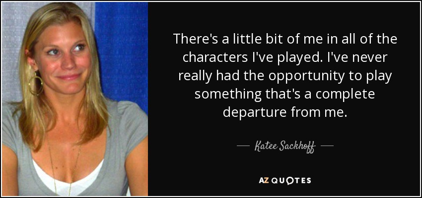 There's a little bit of me in all of the characters I've played. I've never really had the opportunity to play something that's a complete departure from me. - Katee Sackhoff