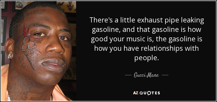 There's a little exhaust pipe leaking gasoline, and that gasoline is how good your music is, the gasoline is how you have relationships with people. - Gucci Mane