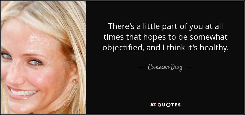There's a little part of you at all times that hopes to be somewhat objectified, and I think it's healthy. - Cameron Diaz