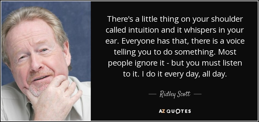 There's a little thing on your shoulder called intuition and it whispers in your ear. Everyone has that, there is a voice telling you to do something. Most people ignore it - but you must listen to it. I do it every day, all day. - Ridley Scott