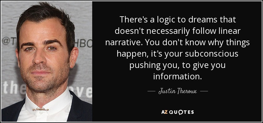 There's a logic to dreams that doesn't necessarily follow linear narrative. You don't know why things happen, it's your subconscious pushing you, to give you information. - Justin Theroux