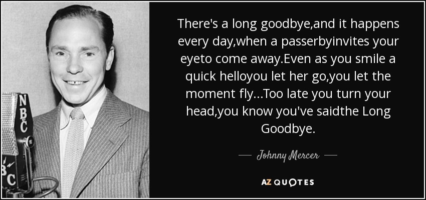 There's a long goodbye,and it happens every day,when a passerbyinvites your eyeto come away.Even as you smile a quick helloyou let her go,you let the moment fly...Too late you turn your head,you know you've saidthe Long Goodbye. - Johnny Mercer
