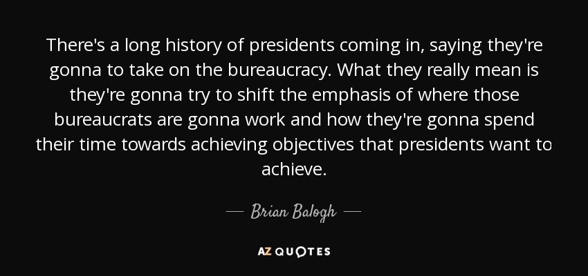 There's a long history of presidents coming in, saying they're gonna to take on the bureaucracy. What they really mean is they're gonna try to shift the emphasis of where those bureaucrats are gonna work and how they're gonna spend their time towards achieving objectives that presidents want to achieve. - Brian Balogh