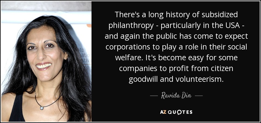 There's a long history of subsidized philanthropy - particularly in the USA - and again the public has come to expect corporations to play a role in their social welfare. It's become easy for some companies to profit from citizen goodwill and volunteerism. - Ravida Din