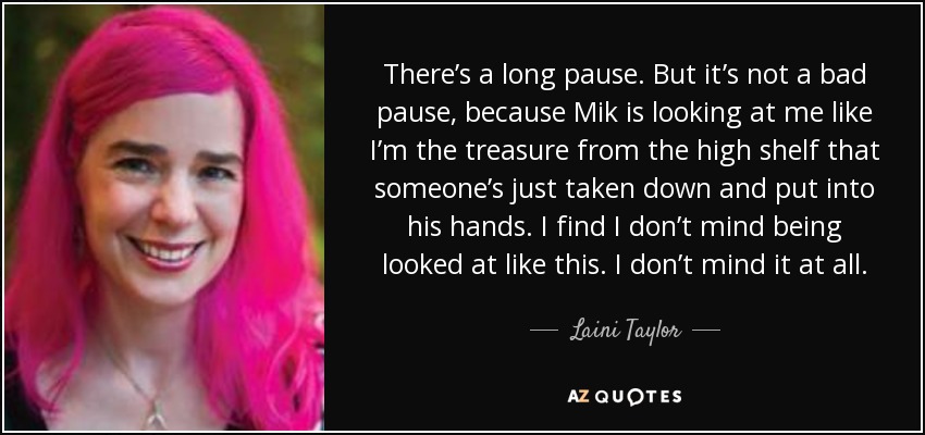 There’s a long pause. But it’s not a bad pause, because Mik is looking at me like I’m the treasure from the high shelf that someone’s just taken down and put into his hands. I find I don’t mind being looked at like this. I don’t mind it at all. - Laini Taylor