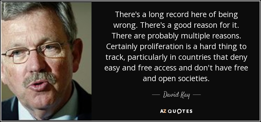 There's a long record here of being wrong. There's a good reason for it. There are probably multiple reasons. Certainly proliferation is a hard thing to track, particularly in countries that deny easy and free access and don't have free and open societies. - David Kay