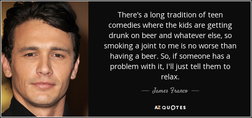 There's a long tradition of teen comedies where the kids are getting drunk on beer and whatever else, so smoking a joint to me is no worse than having a beer. So, if someone has a problem with it, I'll just tell them to relax. - James Franco