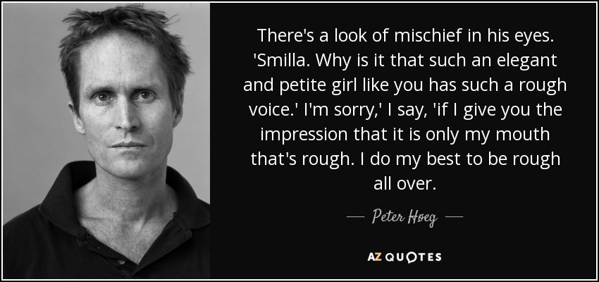 There's a look of mischief in his eyes. 'Smilla. Why is it that such an elegant and petite girl like you has such a rough voice.' I'm sorry,' I say, 'if I give you the impression that it is only my mouth that's rough. I do my best to be rough all over. - Peter Høeg
