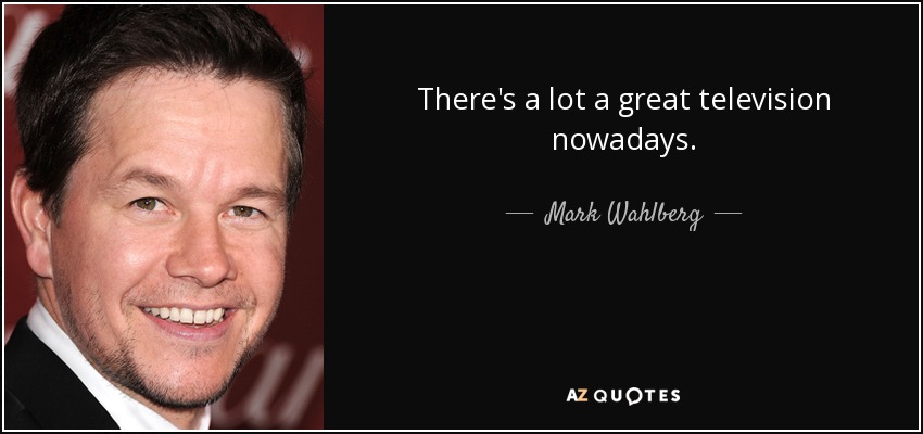 There's a lot a great television nowadays. - Mark Wahlberg