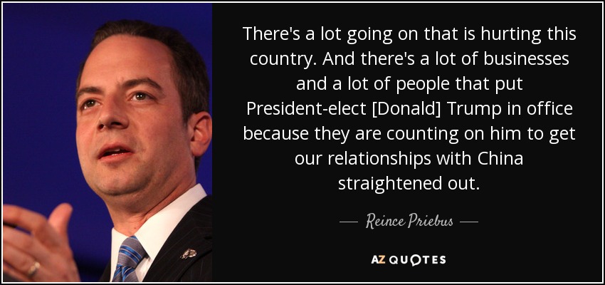 There's a lot going on that is hurting this country. And there's a lot of businesses and a lot of people that put President-elect [Donald] Trump in office because they are counting on him to get our relationships with China straightened out. - Reince Priebus