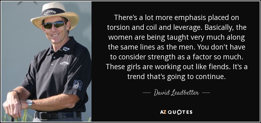 There's a lot more emphasis placed on torsion and coil and leverage. Basically, the women are being taught very much along the same lines as the men. You don't have to consider strength as a factor so much. These girls are working out like fiends. It's a trend that's going to continue. - David Leadbetter