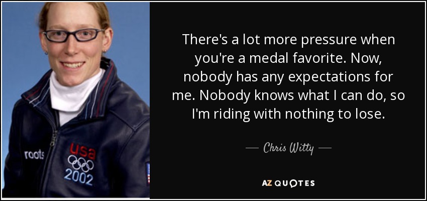 There's a lot more pressure when you're a medal favorite. Now, nobody has any expectations for me. Nobody knows what I can do, so I'm riding with nothing to lose. - Chris Witty