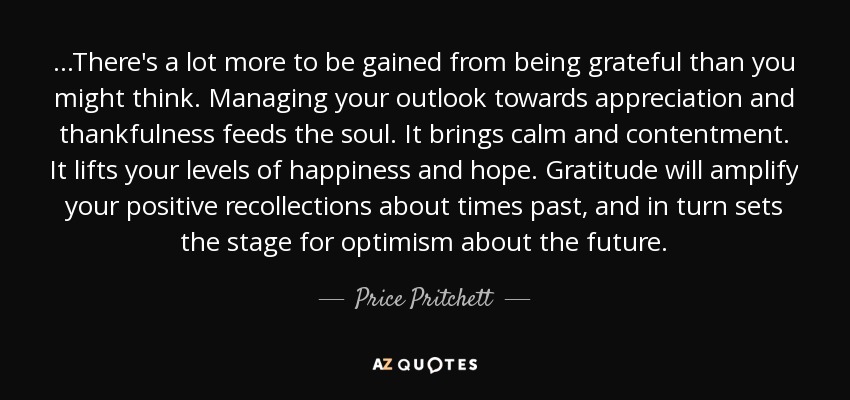 ...There's a lot more to be gained from being grateful than you might think. Managing your outlook towards appreciation and thankfulness feeds the soul. It brings calm and contentment. It lifts your levels of happiness and hope. Gratitude will amplify your positive recollections about times past, and in turn sets the stage for optimism about the future. - Price Pritchett