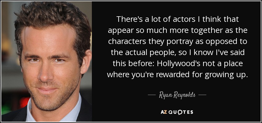 There's a lot of actors I think that appear so much more together as the characters they portray as opposed to the actual people, so I know I've said this before: Hollywood's not a place where you're rewarded for growing up. - Ryan Reynolds