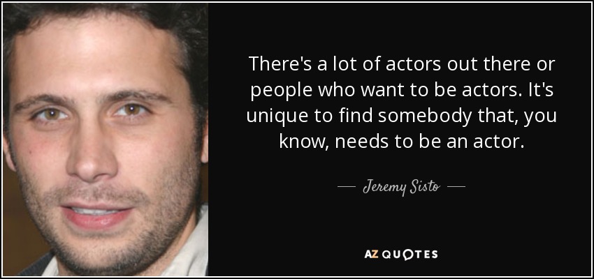 There's a lot of actors out there or people who want to be actors. It's unique to find somebody that, you know, needs to be an actor. - Jeremy Sisto