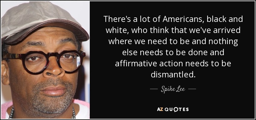 There's a lot of Americans, black and white, who think that we've arrived where we need to be and nothing else needs to be done and affirmative action needs to be dismantled. - Spike Lee