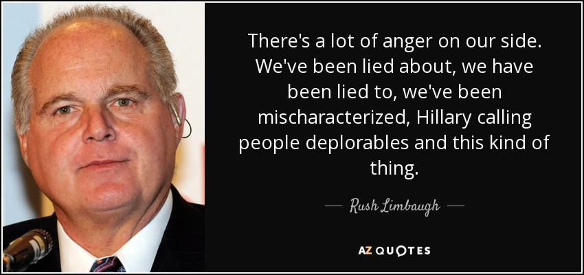 There's a lot of anger on our side. We've been lied about, we have been lied to, we've been mischaracterized, Hillary calling people deplorables and this kind of thing. - Rush Limbaugh