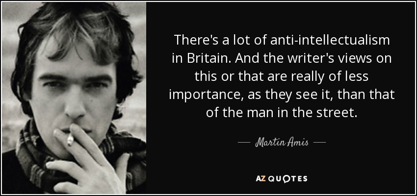 There's a lot of anti-intellectualism in Britain. And the writer's views on this or that are really of less importance, as they see it, than that of the man in the street. - Martin Amis