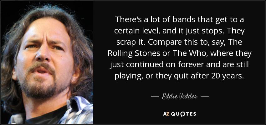 There's a lot of bands that get to a certain level, and it just stops. They scrap it. Compare this to, say, The Rolling Stones or The Who, where they just continued on forever and are still playing, or they quit after 20 years. - Eddie Vedder